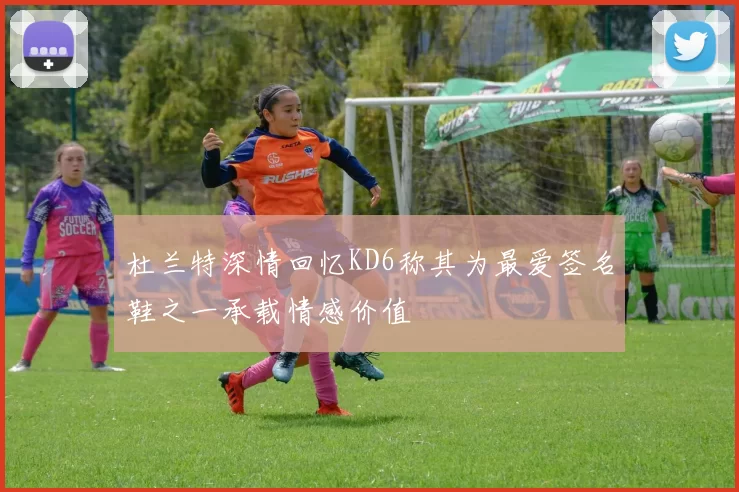 杜兰特深情回忆KD6称其为最爱签名鞋之一承载情感价值
