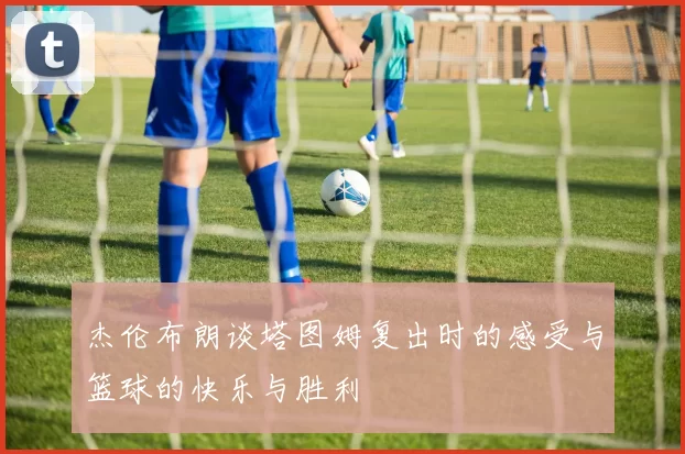 杰伦布朗谈塔图姆复出时的感受与篮球的快乐与胜利