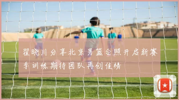 翟晓川分享北京男篮合照开启新赛季训练期待团队再创佳绩