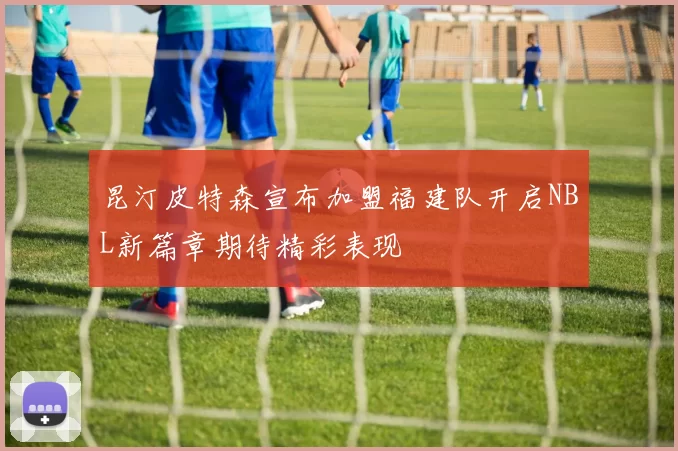 昆汀皮特森宣布加盟福建队开启NBL新篇章期待精彩表现