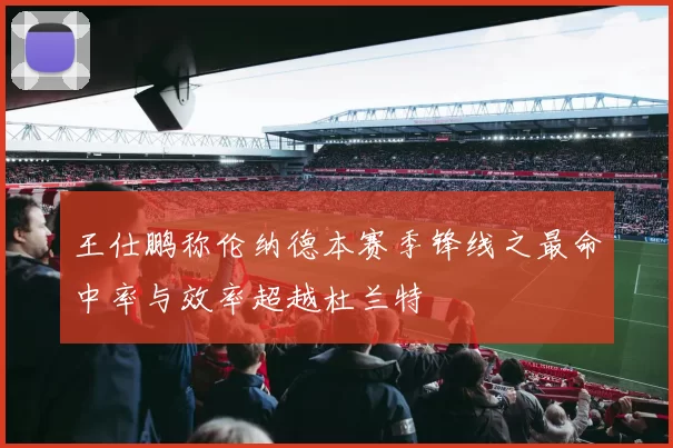 王仕鹏称伦纳德本赛季锋线之最命中率与效率超越杜兰特