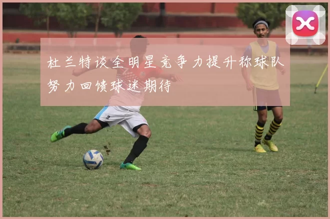 杜兰特谈全明星竞争力提升称球队努力回馈球迷期待