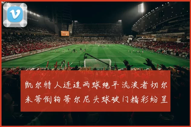 凯尔特人连追两球绝平流浪者切尔米蒂倒钩蒂尔尼头球破门精彩纷呈