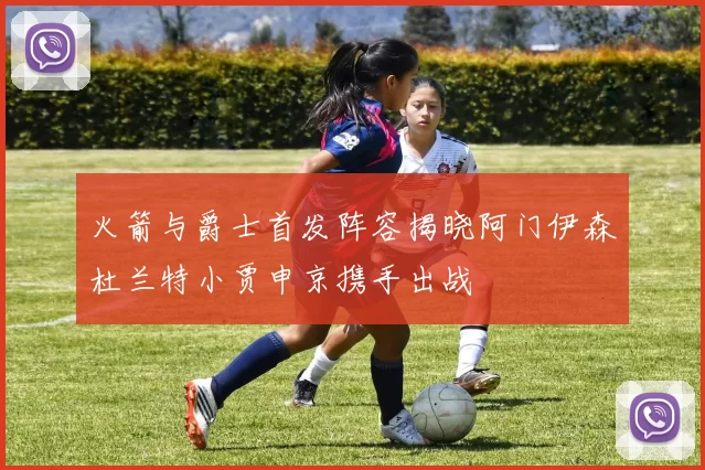 火箭与爵士首发阵容揭晓阿门伊森杜兰特小贾申京携手出战
