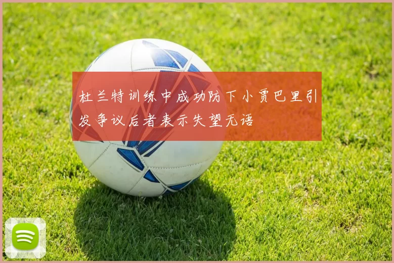 杜兰特训练中成功防下小贾巴里引发争议后者表示失望无语